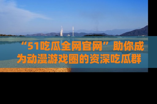 “51吃瓜全网官网”助你成为动漫游戏圈的资深吃瓜群众！