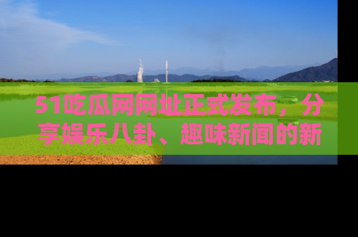51吃瓜网网址正式发布，分享娱乐八卦、趣味新闻的新平台