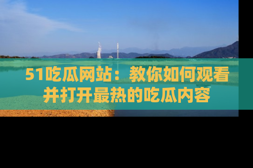 51吃瓜网站：教你如何观看并打开最热的吃瓜内容