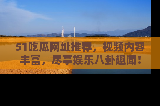 51吃瓜网址推荐，视频内容丰富，尽享娱乐八卦趣闻！