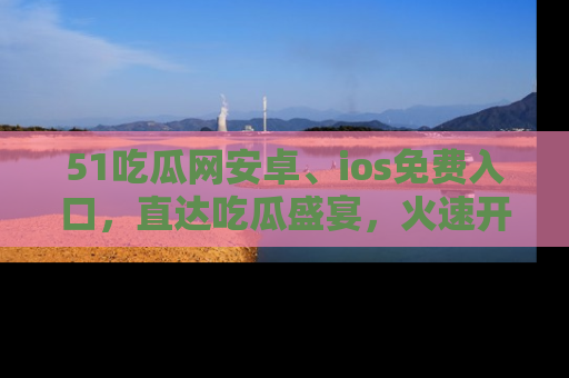 51吃瓜网安卓、ios免费入口，直达吃瓜盛宴，火速开启线上体验！