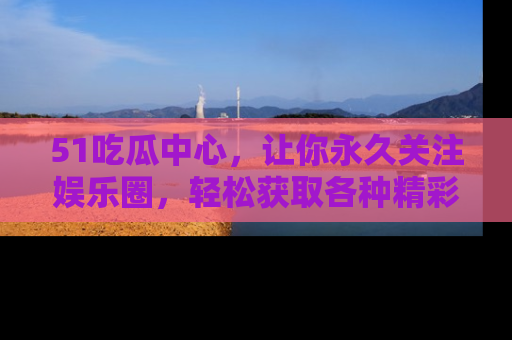 51吃瓜中心，让你永久关注娱乐圈，轻松获取各种精彩的吃瓜信息！