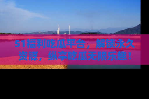 51福利吃瓜平台,解锁永久资源,纵享吃瓜无限乐趣!