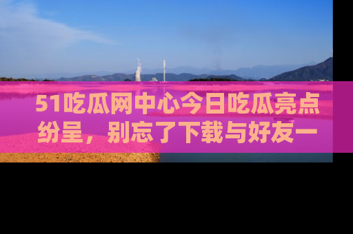 51吃瓜网中心今日吃瓜亮点纷呈，别忘了下载与好友一同分享！