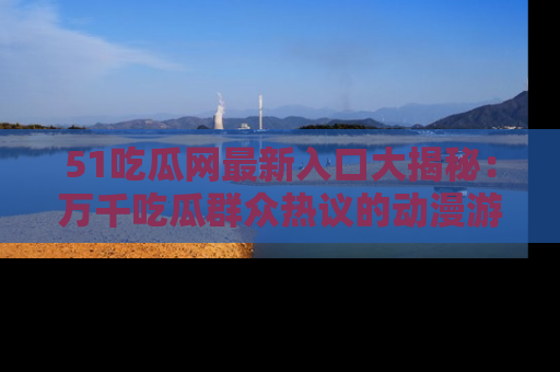 51吃瓜网最新入口大揭秘：万千吃瓜群众热议的动漫游戏事件
