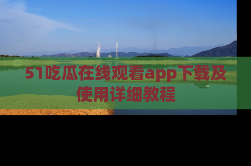 51吃瓜在线观看app下载及使用详细教程