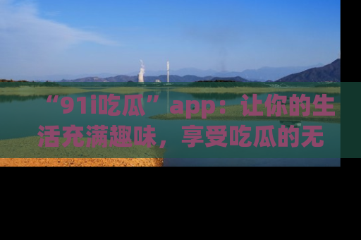 “91i吃瓜”app：让你的生活充满趣味，享受吃瓜的无限乐趣！