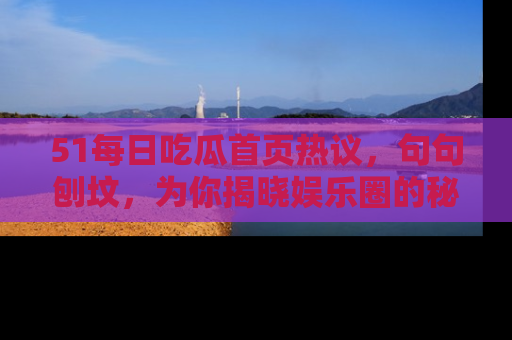 51每日吃瓜首页热议,句句刨坟,为你揭晓娱乐圈的秘密!