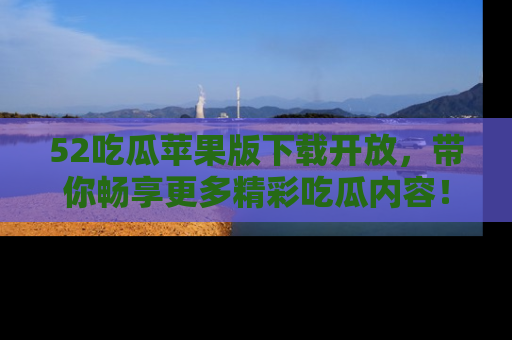 52吃瓜苹果版下载开放,带你畅享更多精彩吃瓜内容!