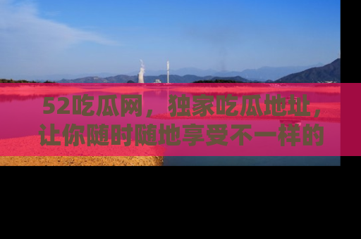 52吃瓜网，独家吃瓜地址，让你随时随地享受不一样的观看体验！