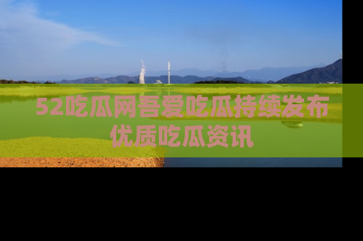 52吃瓜网吾爱吃瓜持续发布优质吃瓜资讯