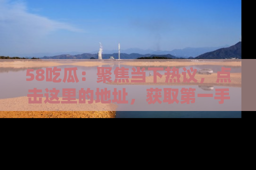 58吃瓜：聚焦当下热议，点击这里的地址，获取第一手的八卦信息！