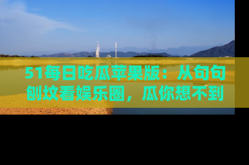 51每日吃瓜苹果版:从句句刨坟看娱乐圈,瓜你想不到的精彩纷呈!
