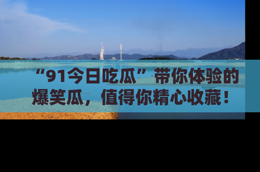 “91今日吃瓜”带你体验的爆笑瓜，值得你精心收藏！