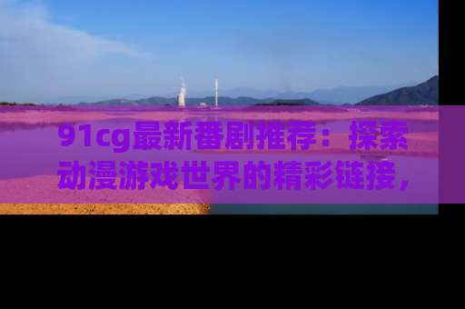 91cg最新番剧推荐：探索动漫游戏世界的精彩链接，尽在此处！