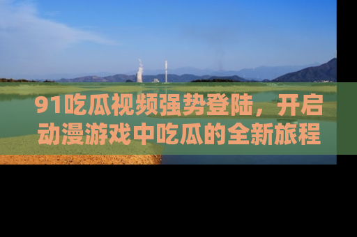91吃瓜视频强势登陆,开启动漫游戏中吃瓜的全新旅程!