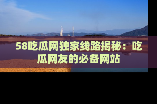 58吃瓜网独家线路揭秘：吃瓜网友的必备网站