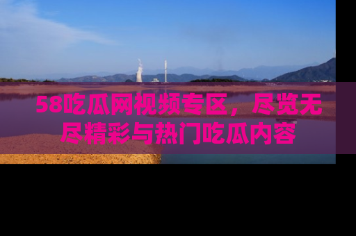 58吃瓜网视频专区，尽览无尽精彩与热门吃瓜内容