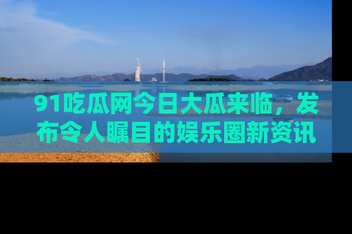 91吃瓜网今日大瓜来临,发布令人瞩目的娱乐圈新资讯!