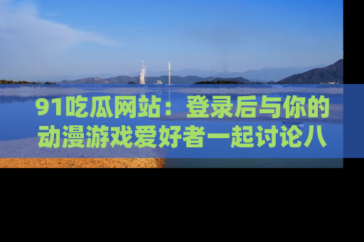 91吃瓜网站:登录后与你的动漫游戏爱好者一起讨论八卦!