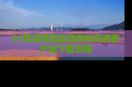 91吃瓜网站动漫游戏风格客户端下载攻略