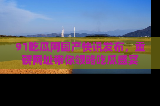 91吃瓜网国产快讯发布,重磅网址带你领略吃瓜盛宴