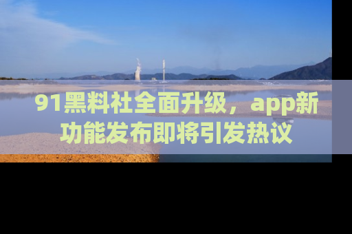 91黑料社全面升级，app新功能发布即将引发热议