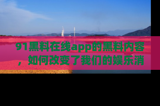91黑料在线app的黑料内容，如何改变了我们的娱乐消费习惯？