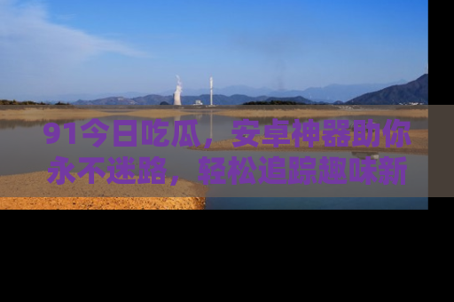 91今日吃瓜，安卓神器助你永不迷路，轻松追踪趣味新闻！