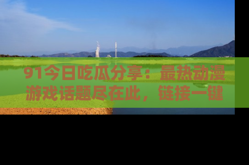 91今日吃瓜分享：最热动漫游戏话题尽在此，链接一键畅游！