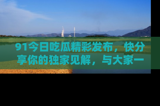 91今日吃瓜精彩发布，快分享你的独家见解，与大家一起讨论吧！