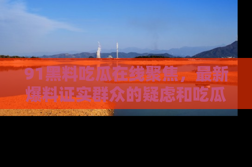 91黑料吃瓜在线聚焦，最新爆料证实群众的疑虑和吃瓜乐趣！