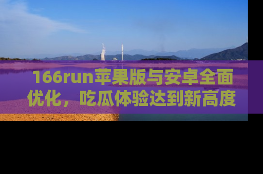 166run苹果版与安卓全面优化，吃瓜体验达到新高度！