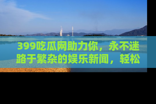 399吃瓜网助力你，永不迷路于繁杂的娱乐新闻，轻松追踪热点！