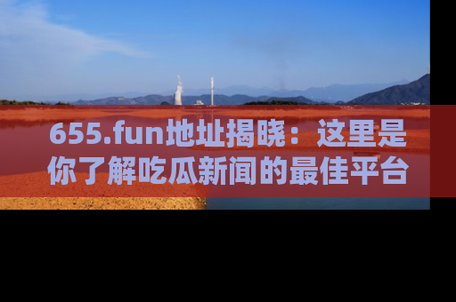 655.fun地址揭晓：这里是你了解吃瓜新闻的最佳平台，快来探索吧！