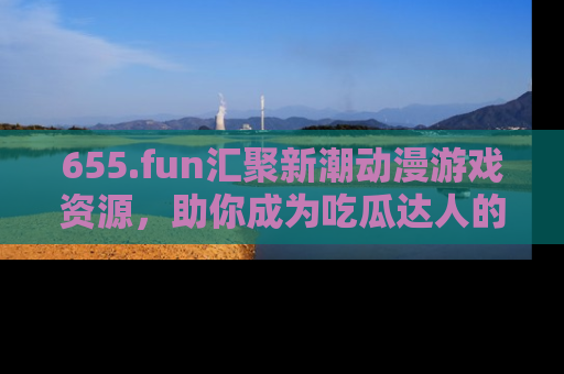 655.fun汇聚新潮动漫游戏资源，助你成为吃瓜达人的必备平台！