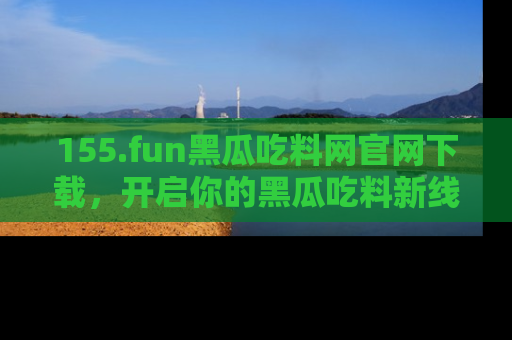 155.fun黑瓜吃料网官网下载，开启你的黑瓜吃料新线路，轻松找到入口！