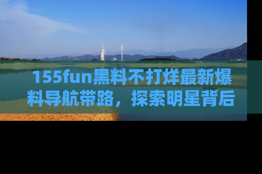 155fun黑料不打烊最新爆料导航带路，探索明星背后的秘密