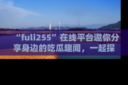 “fuli255”在线平台邀你分享身边的吃瓜趣闻，一起探索生活的小秘密！