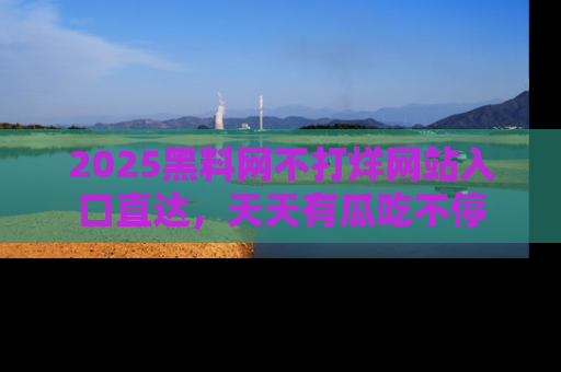 2025黑料网不打烊网站入口直达，天天有瓜吃不停