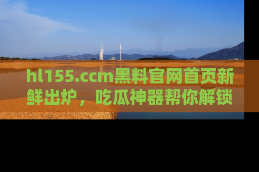 hl155.ccm黑料官网首页新鲜出炉,吃瓜神器帮你解锁那些鲜为人知的内幕!