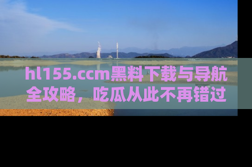 hl155.ccm黑料下载与导航全攻略,吃瓜从此不再错过任何热点