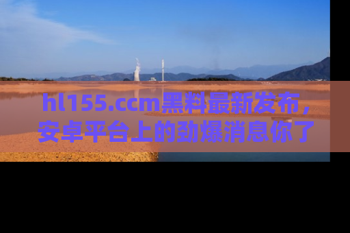hl155.ccm黑料最新发布，安卓平台上的劲爆消息你了解了吗？