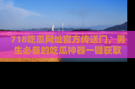 718吃瓜网址官方传送门，男生必备的吃瓜神器一键获取！