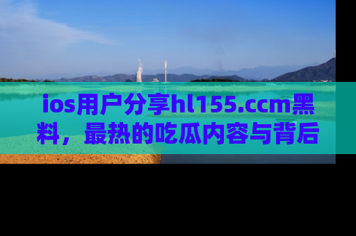 ios用户分享hl155.ccm黑料,最热的吃瓜内容与背后的真实事件!