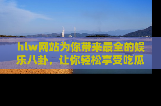 hlw网站为你带来最全的娱乐八卦,让你轻松享受吃瓜时光