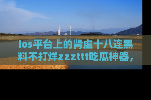 ios平台上的肾虚十八连黑料不打烊zzzttt吃瓜神器,你绝对不能错过