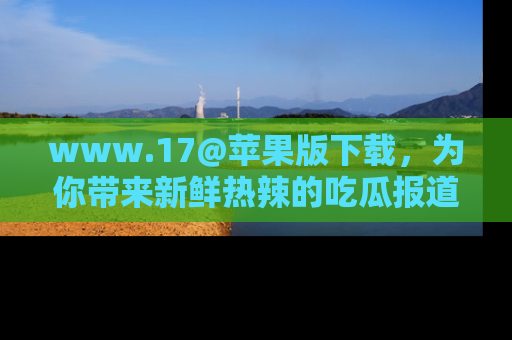 www.17@苹果版下载,为你带来新鲜热辣的吃瓜报道,尽情享受!