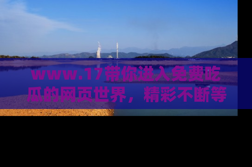 www.17带你进入免费吃瓜的网页世界,精彩不断等着你!