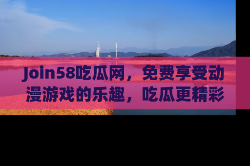 Join58吃瓜网,免费享受动漫游戏的乐趣,吃瓜更精彩!